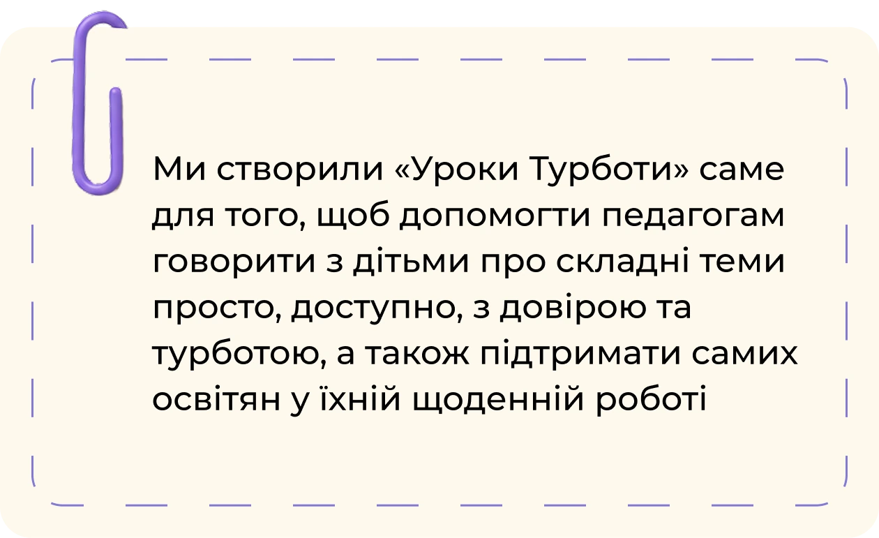 Ми створили «Уроки Турботи» саме для того, щоб допомогти педагогам говорити з дітьми про складні теми просто, доступно, з довірою та турботою, а також підтримати самих освітян у їхній щоденній роботі
